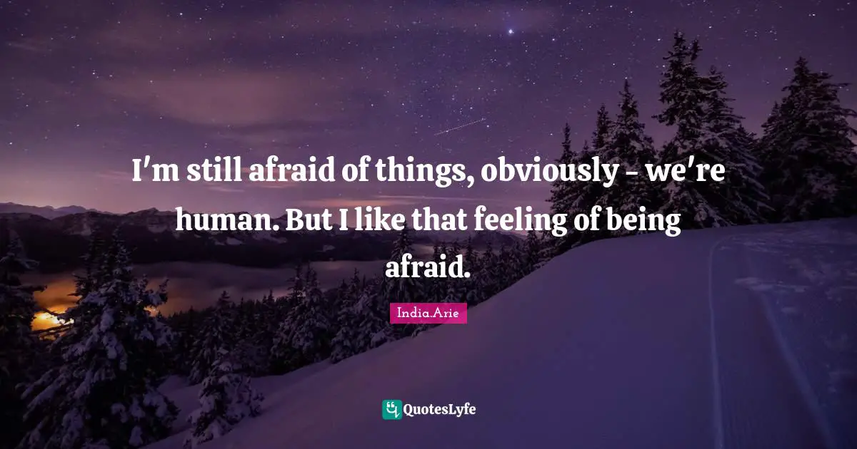 I'm still afraid of things, obviously - we're human. But I like that feeling of being afraid.