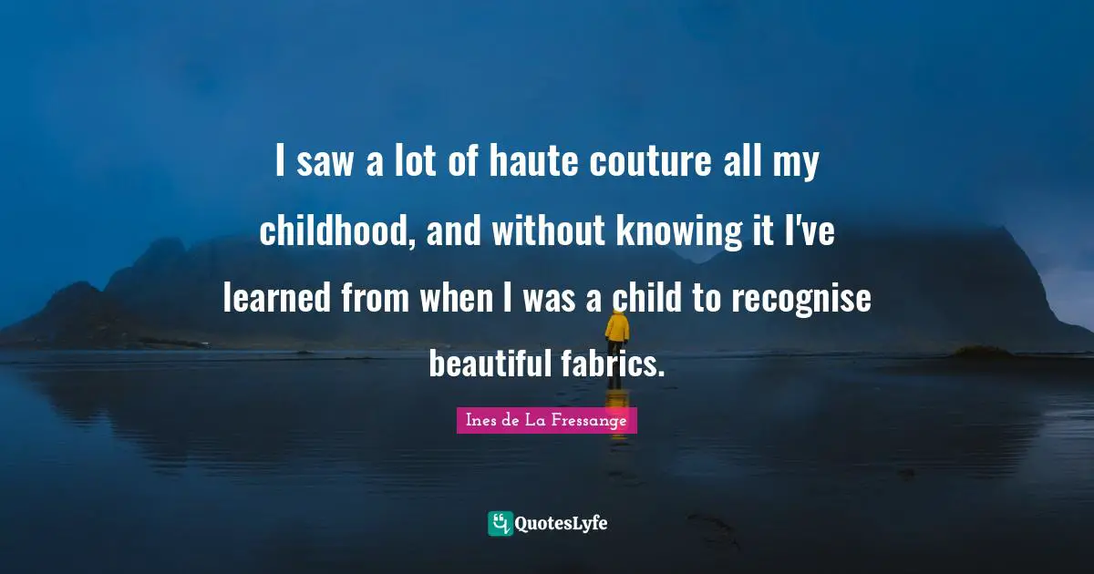 I saw a lot of haute couture all my childhood, and without knowing it I've learned from when I was a child to recognise beautiful fabrics.