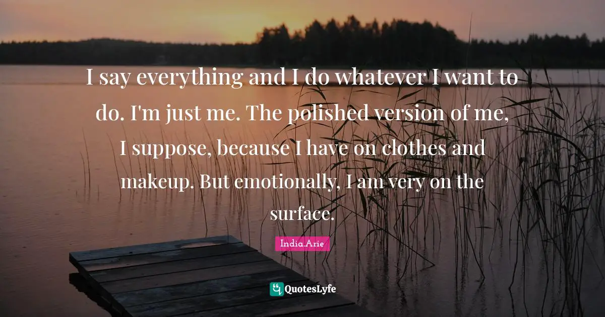 I say everything and I do whatever I want to do. I'm just me. The polished version of me, I suppose, because I have on clothes and makeup. But emotionally, I am very on the surface.