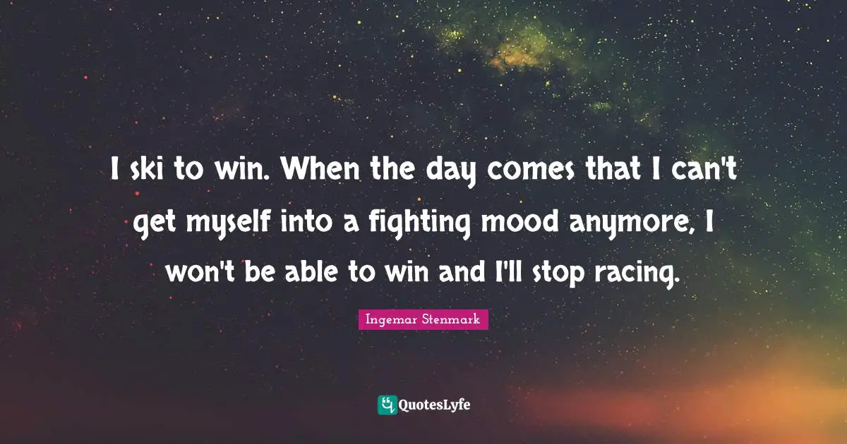 I ski to win. When the day comes that I can't get myself into a fighting mood anymore, I won't be able to win and I'll stop racing.