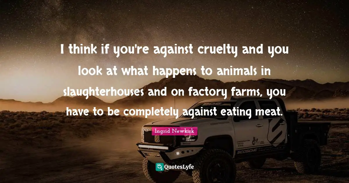 Ingrid Newkirk Quotes: "I think if you're against cruelty and you look at what happens to animals in slaughterhouses and on factory farms, you have to be completely against eating meat."