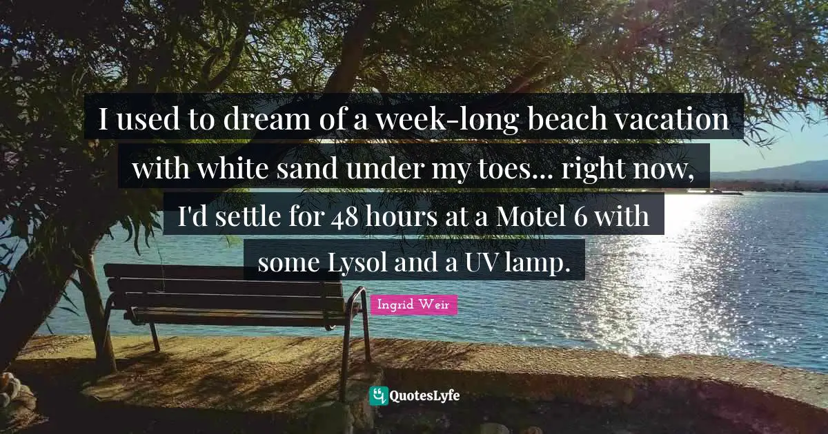 I used to dream of a week-long beach vacation with white sand under my toes... right now, I'd settle for 48 hours at a Motel 6 with some Lysol and a UV lamp.