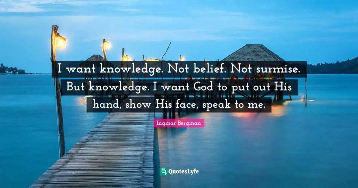 I want knowledge. Not belief. Not surmise. But knowledge. I want God to put out His hand, show His face, speak to me.