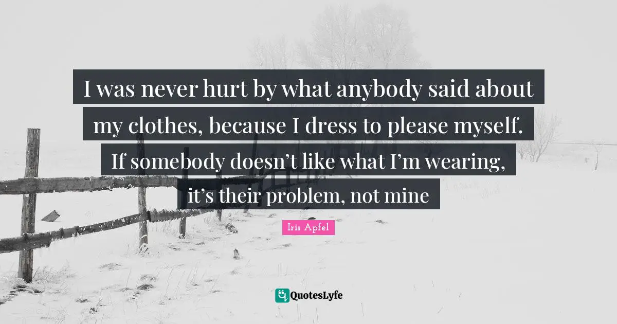 Iris Apfel Quotes: I was never hurt by what anybody said about my clothes, because I dress to please myself. If somebody doesn’t like what I’m wearing, it’s their problem, not mine