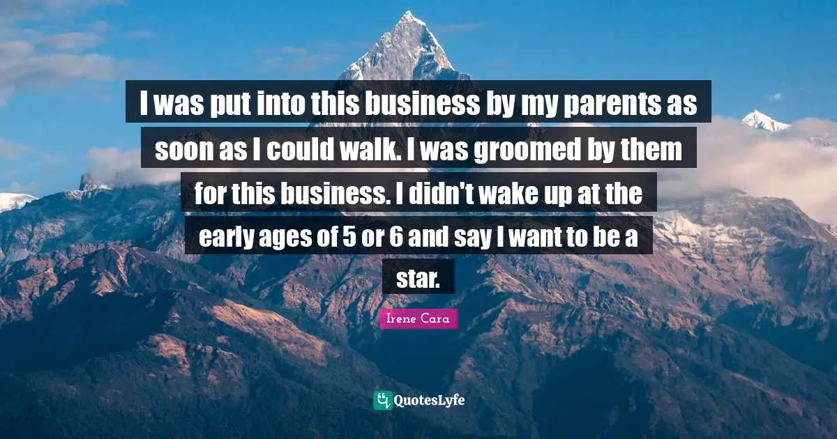 I was put into this business by my parents as soon as I could walk. I was groomed by them for this business. I didn't wake up at the early ages of 5 or 6 and say I want to be a star.
