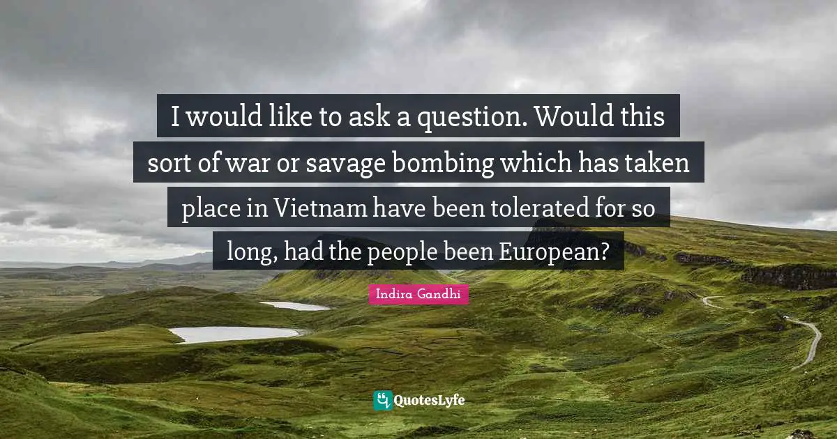 I would like to ask a question. Would this sort of war or savage bombing which has taken place in Vietnam have been tolerated for so long, had the people been European?