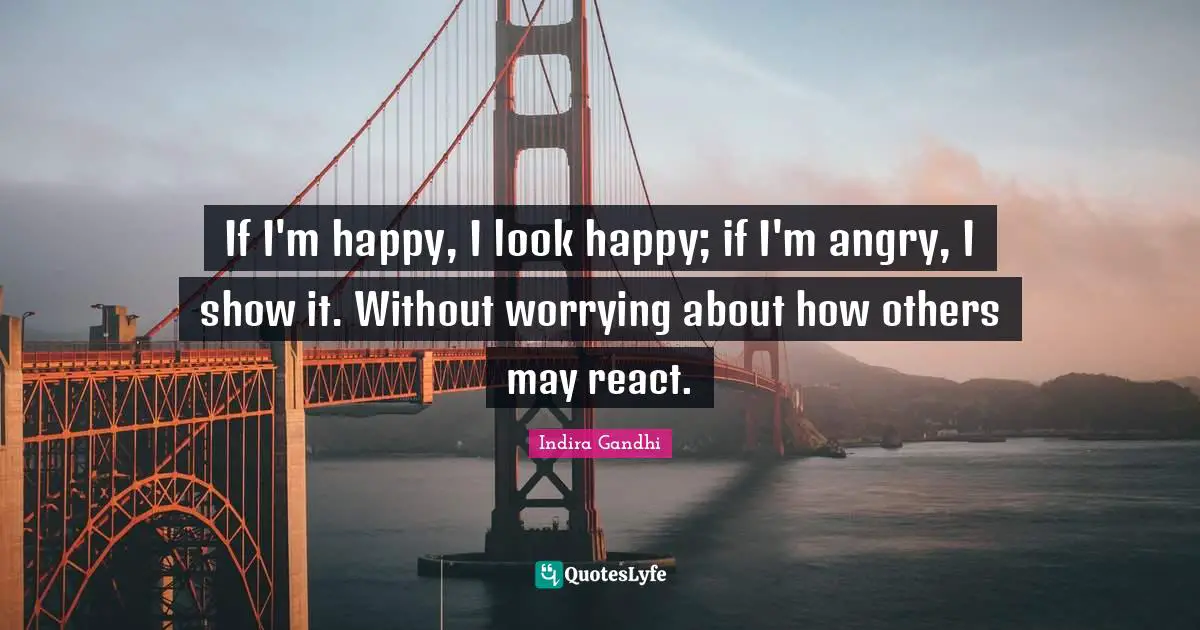 If I'm happy, I look happy; if I'm angry, I show it. Without worrying about how others may react.