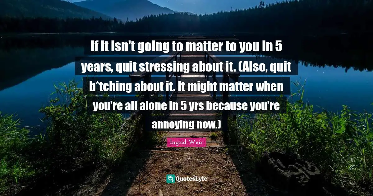 If it isn't going to matter to you in 5 years, quit stressing about it. (Also, quit b*tching about it. It might matter when you're all alone in 5 yrs because you're annoying now.)