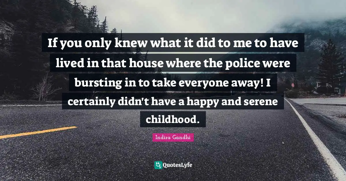 If you only knew what it did to me to have lived in that house where the police were bursting in to take everyone away! I certainly didn't have a happy and serene childhood.