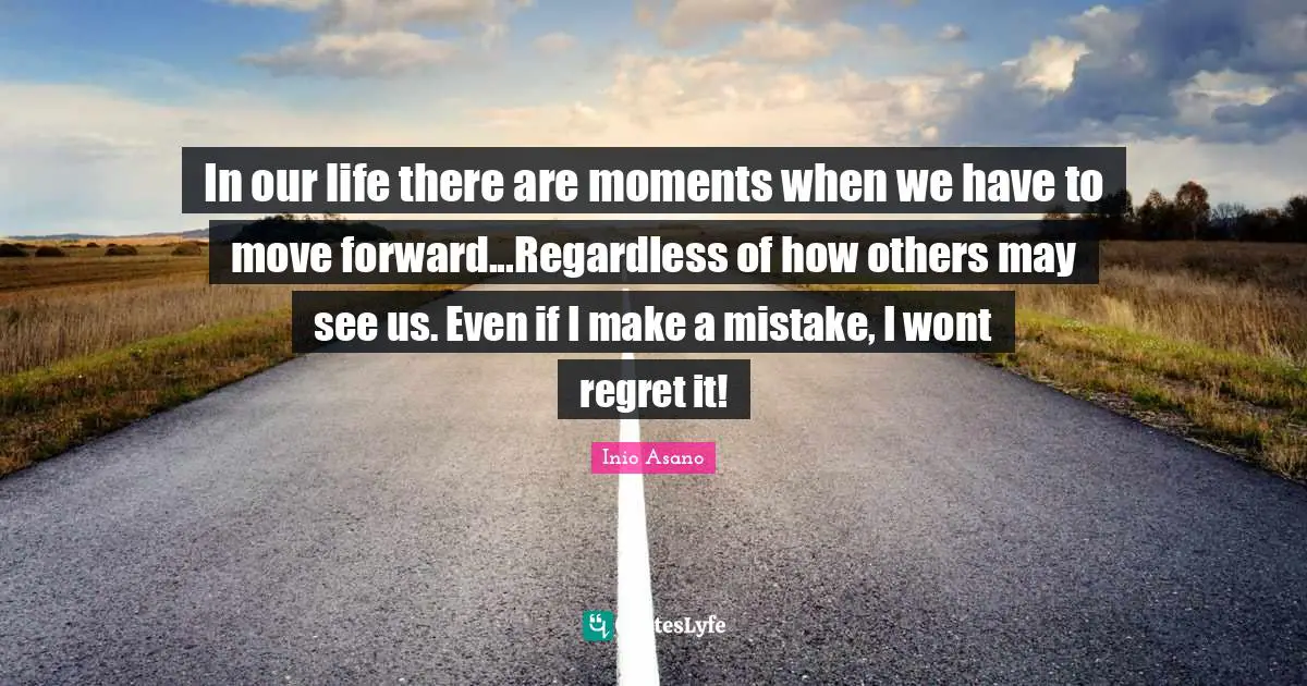 In our life there are moments when we have to move forward...Regardless of how others may see us. Even if I make a mistake, I wont regret it!
