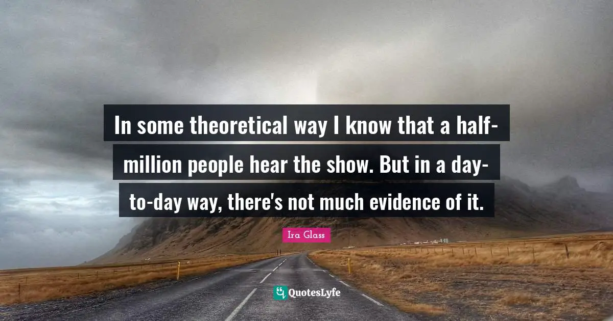 In some theoretical way I know that a half-million people hear the show. But in a day-to-day way, there's not much evidence of it.