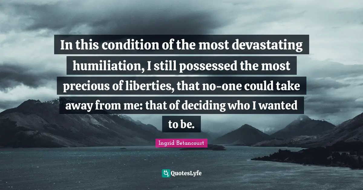 In this condition of the most devastating humiliation, I still possessed the most precious of liberties, that no-one could take away from me: that of deciding who I wanted to be.
