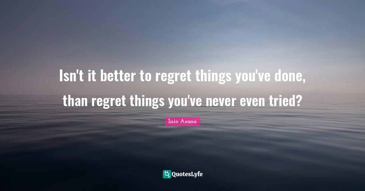 Isn't it better to regret things you've done, than regret things you've never even tried?