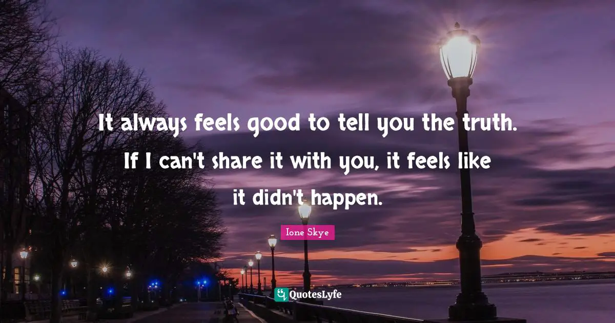 It always feels good to tell you the truth. If I can't share it with you, it feels like it didn't happen.