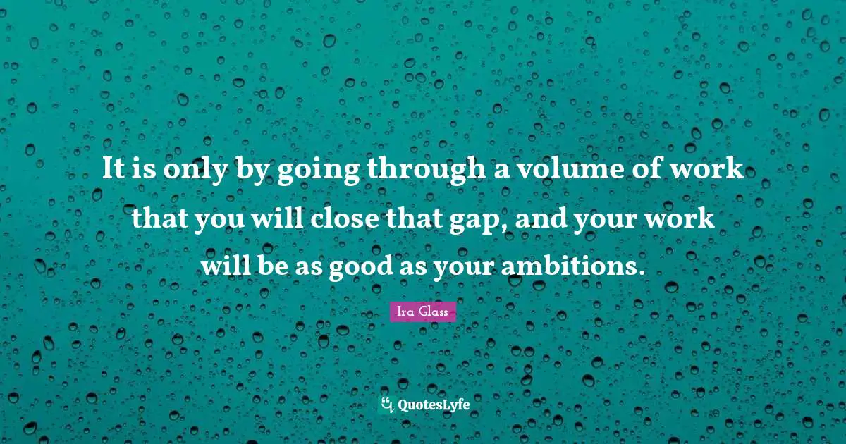 It is only by going through a volume of work that you will close that gap, and your work will be as good as your ambitions.