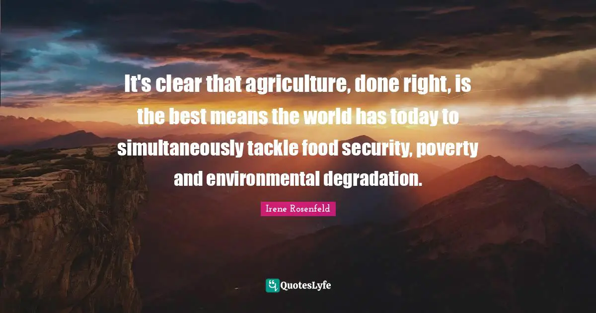 It's clear that agriculture, done right, is the best means the world has today to simultaneously tackle food security, poverty and environmental degradation.