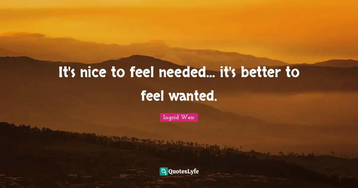 It's nice to feel needed... it's better to feel wanted.