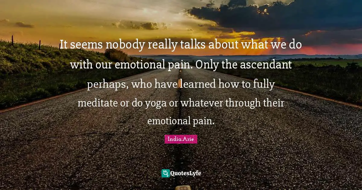 It seems nobody really talks about what we do with our emotional pain. Only the ascendant perhaps, who have learned how to fully meditate or do yoga or whatever through their emotional pain.