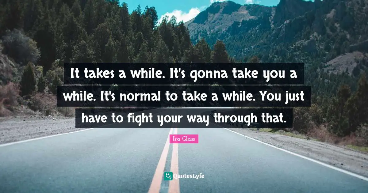 It takes a while. It's gonna take you a while. It's normal to take a while. You just have to fight your way through that.