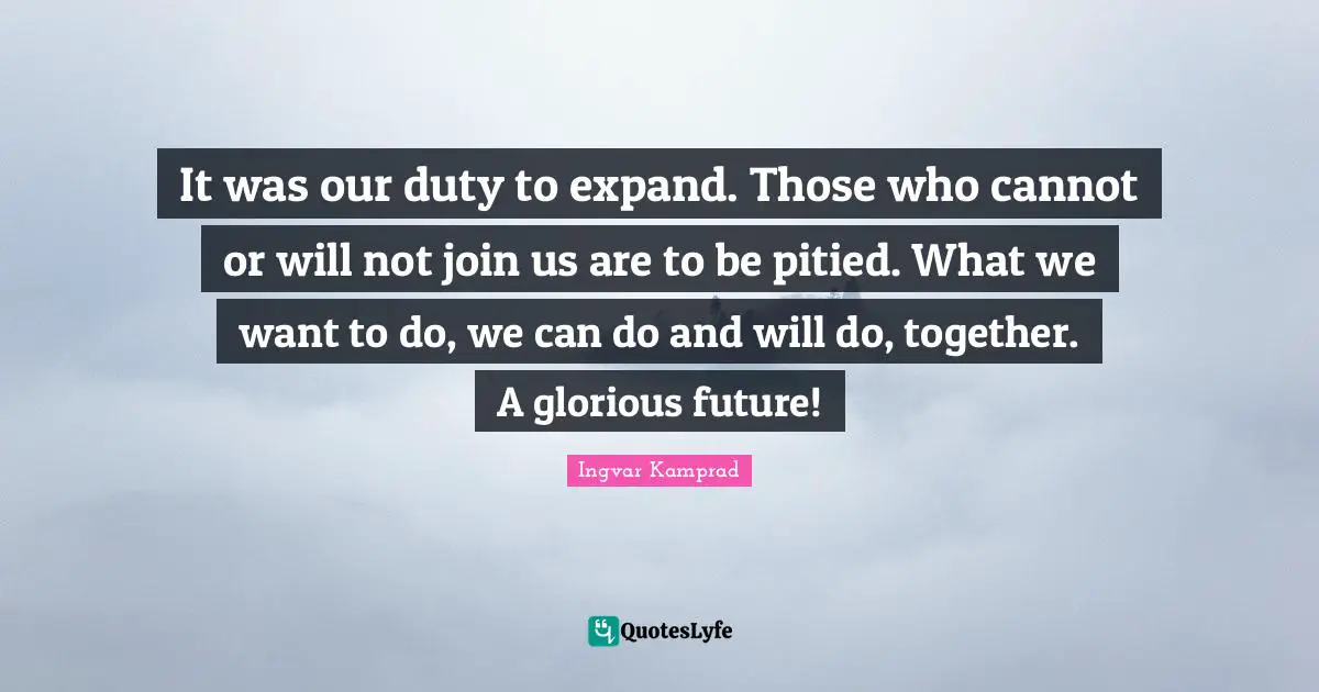 Glorious Quotes: "It was our duty to expand. Those who cannot or will not join us are to be pitied. What we want to do, we can do and will do, together. A glorious future!"