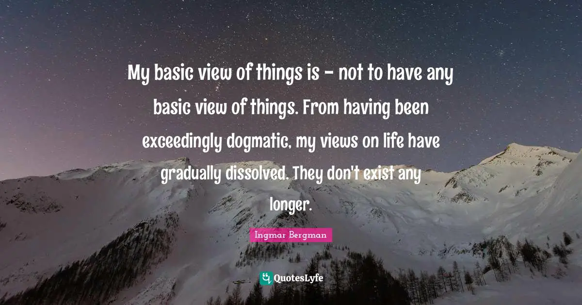 My basic view of things is - not to have any basic view of things. From having been exceedingly dogmatic, my views on life have gradually dissolved. They don't exist any longer.