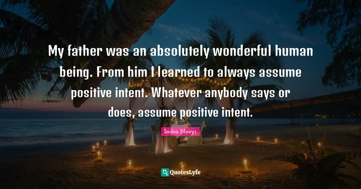 Indra Nooyi Quotes: "My father was an absolutely wonderful human being. From him I learned to always assume positive intent. Whatever anybody says or does, assume positive intent."