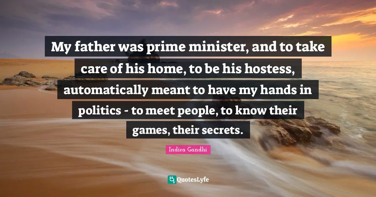 My father was prime minister, and to take care of his home, to be his hostess, automatically meant to have my hands in politics - to meet people, to know their games, their secrets.