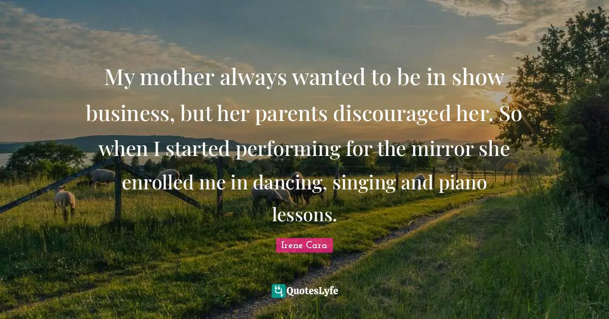 My mother always wanted to be in show business, but her parents discouraged her. So when I started performing for the mirror she enrolled me in dancing, singing and piano lessons.
