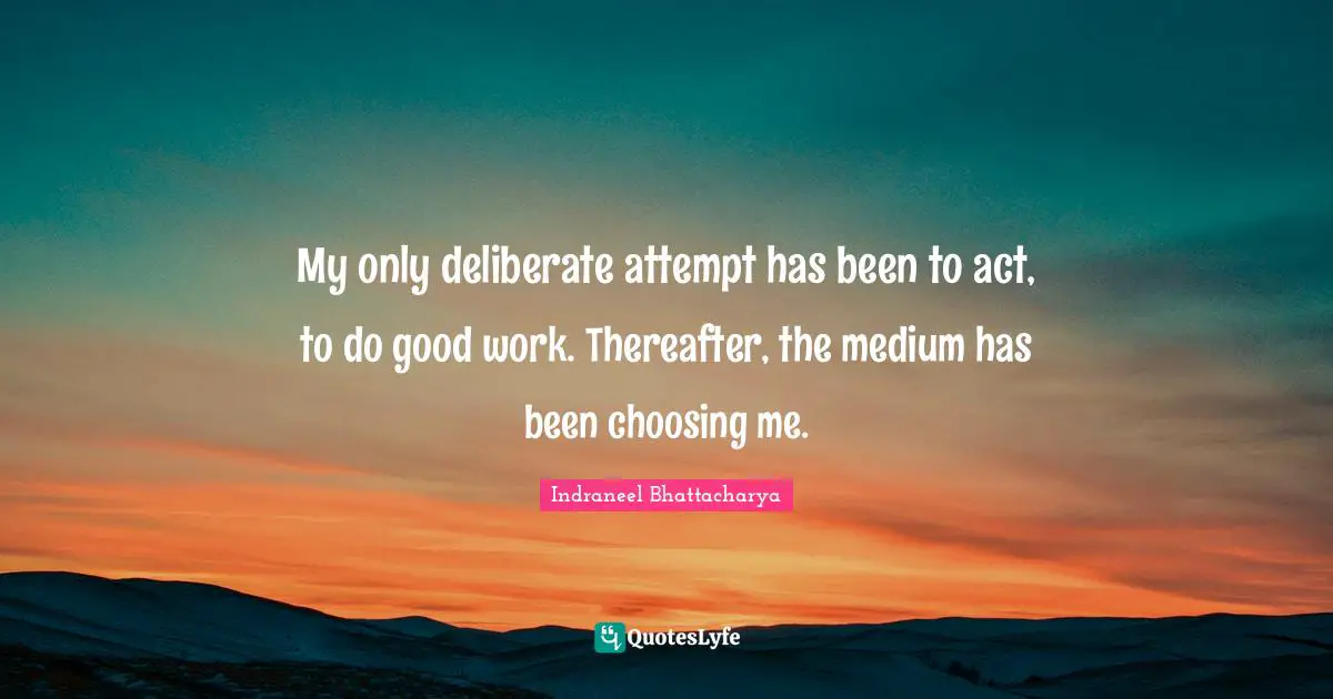 My only deliberate attempt has been to act, to do good work. Thereafter, the medium has been choosing me.