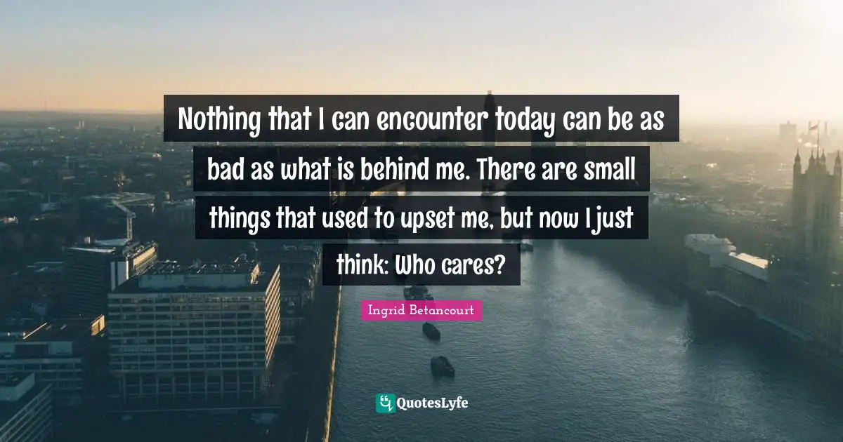 Nothing that I can encounter today can be as bad as what is behind me. There are small things that used to upset me, but now I just think: Who cares?