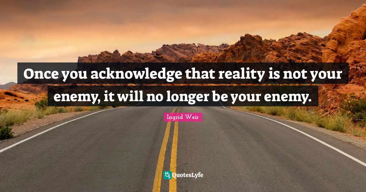 Once you acknowledge that reality is not your enemy, it will no longer be your enemy.