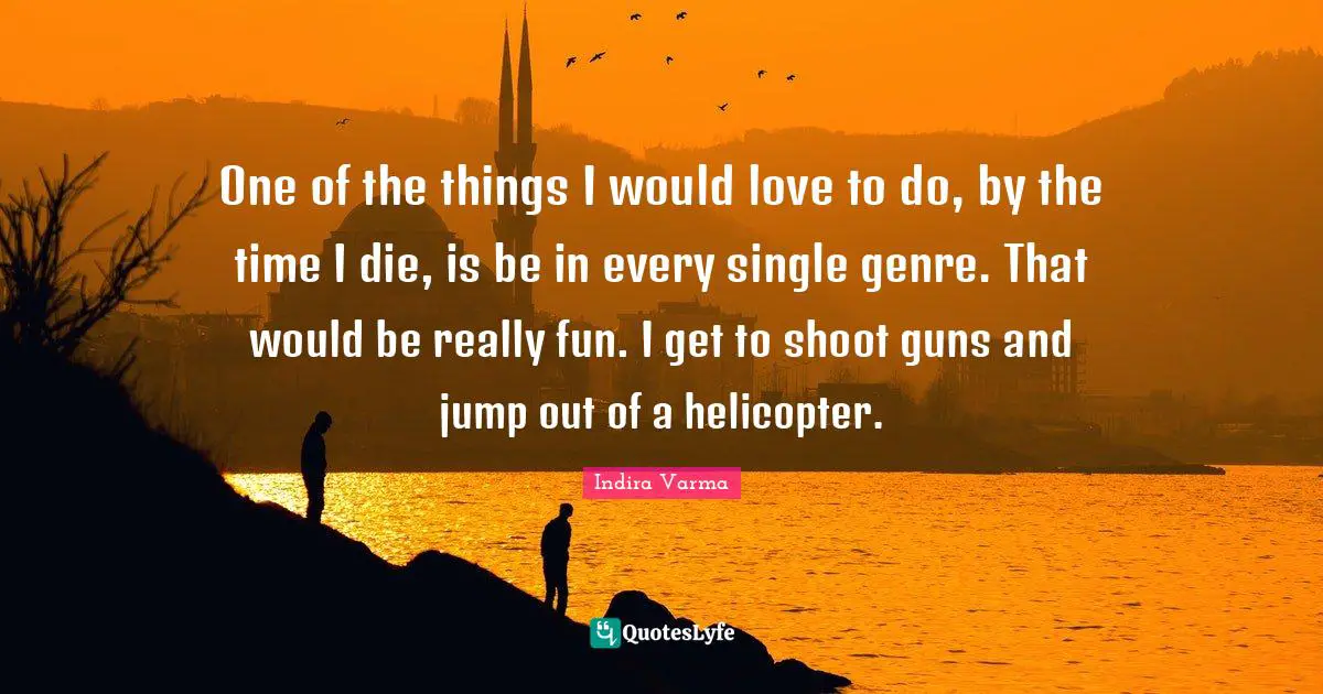 One of the things I would love to do, by the time I die, is be in every single genre. That would be really fun. I get to shoot guns and jump out of a helicopter.