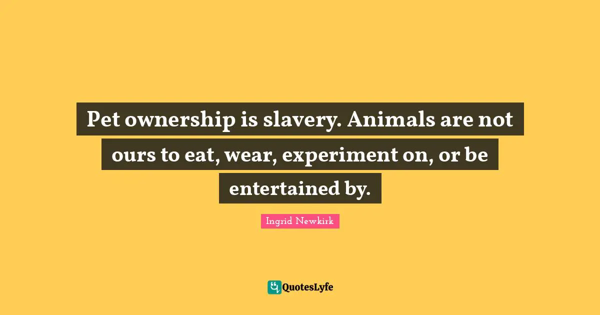 Pet Quotes: "Pet ownership is slavery. Animals are not ours to eat, wear, experiment on, or be entertained by."