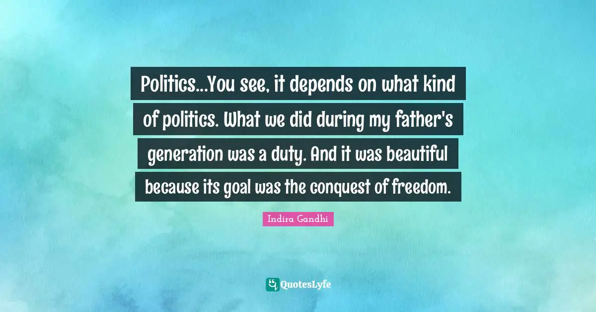 Politics...You see, it depends on what kind of politics. What we did during my father's generation was a duty. And it was beautiful because its goal was the conquest of freedom.