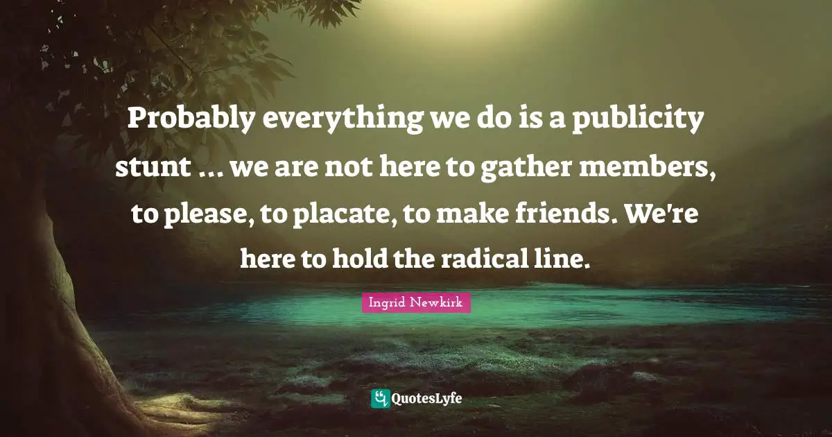 Ingrid Newkirk Quotes: "Probably everything we do is a publicity stunt ... we are not here to gather members, to please, to placate, to make friends. We're here to hold the radical line."