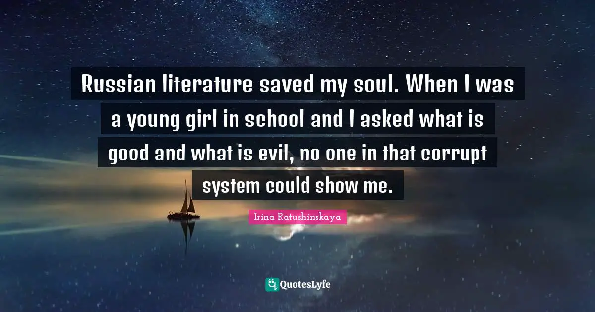 Russian literature saved my soul. When I was a young girl in school and I asked what is good and what is evil, no one in that corrupt system could show me.
