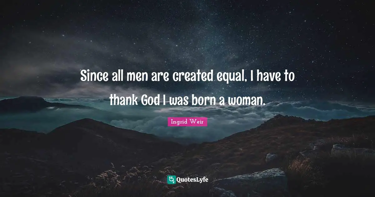 Since all men are created equal, I have to thank God I was born a woman.