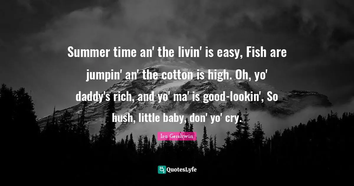 Summer time an' the livin' is easy, Fish are jumpin' an' the cotton is high. Oh, yo' daddy's rich, and yo' ma' is good-lookin', So hush, little baby, don' yo' cry.