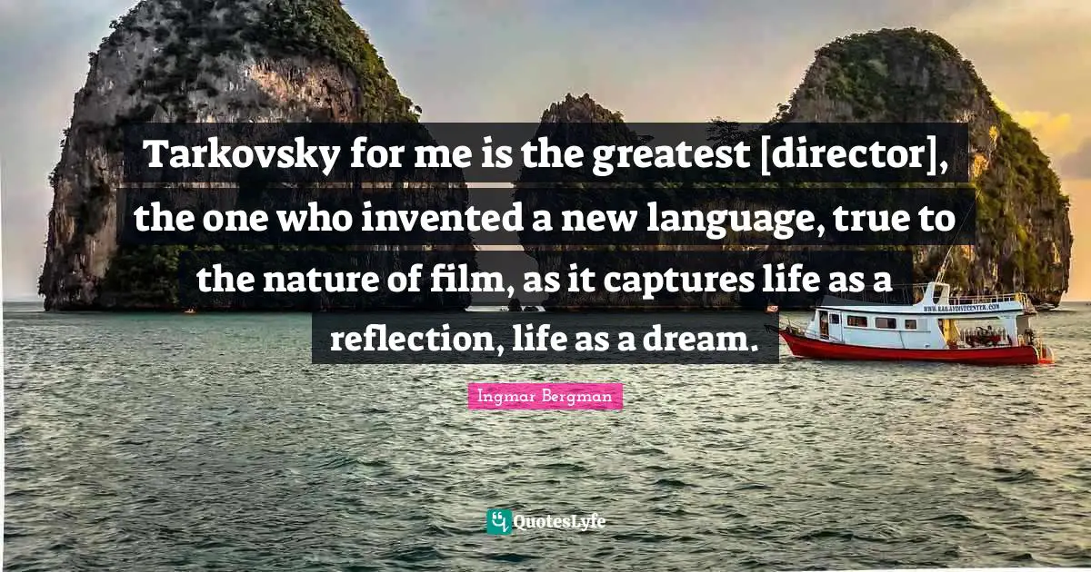 Tarkovsky for me is the greatest [director], the one who invented a new language, true to the nature of film, as it captures life as a reflection, life as a dream.