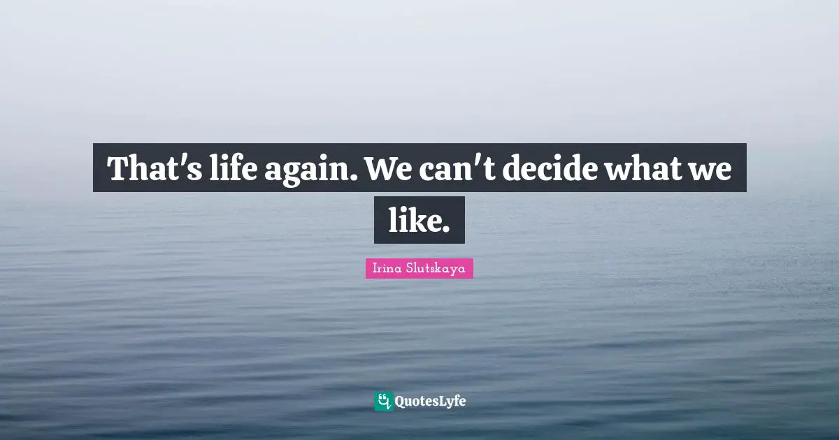 That's life again. We can't decide what we like.