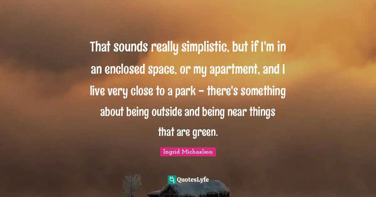 Ingrid Michaelson Quotes: "That sounds really simplistic, but if I'm in an enclosed space, or my apartment, and I live very close to a park - there's something about being outside and being near things that are green."