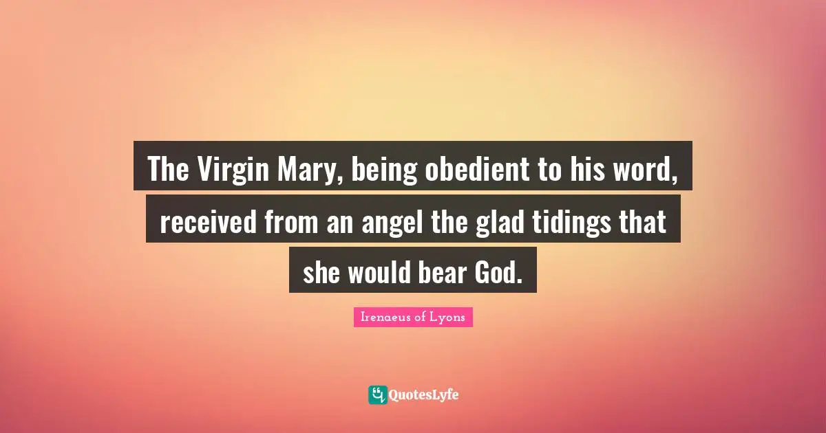 The Virgin Mary, being obedient to his word, received from an angel the glad tidings that she would bear God.
