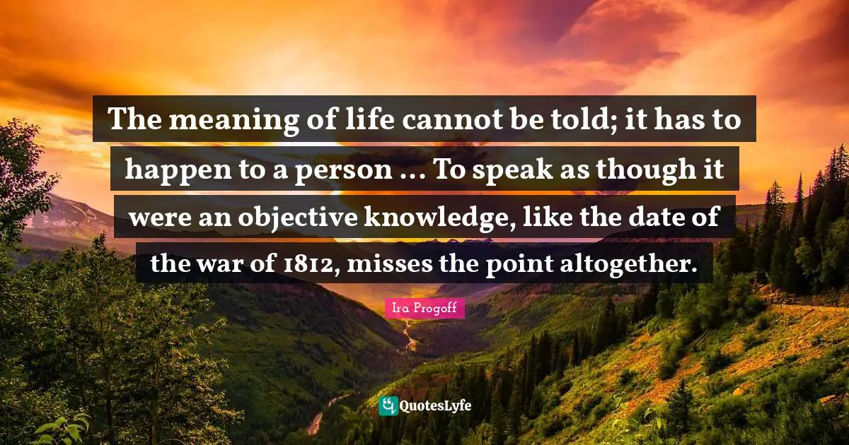 Ira Progoff Quotes: "The meaning of life cannot be told; it has to happen to a person ... To speak as though it were an objective knowledge, like the date of the war of 1812, misses the point altogether."
