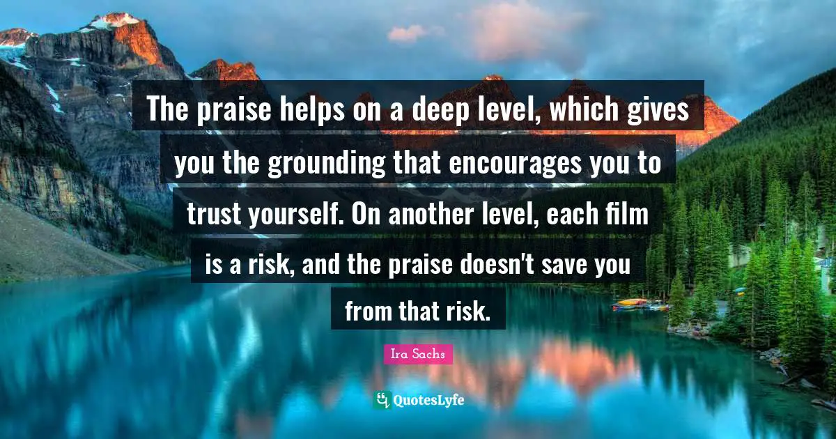 Grounding Quotes: "The praise helps on a deep level, which gives you the grounding that encourages you to trust yourself. On another level, each film is a risk, and the praise doesn't save you from that risk."