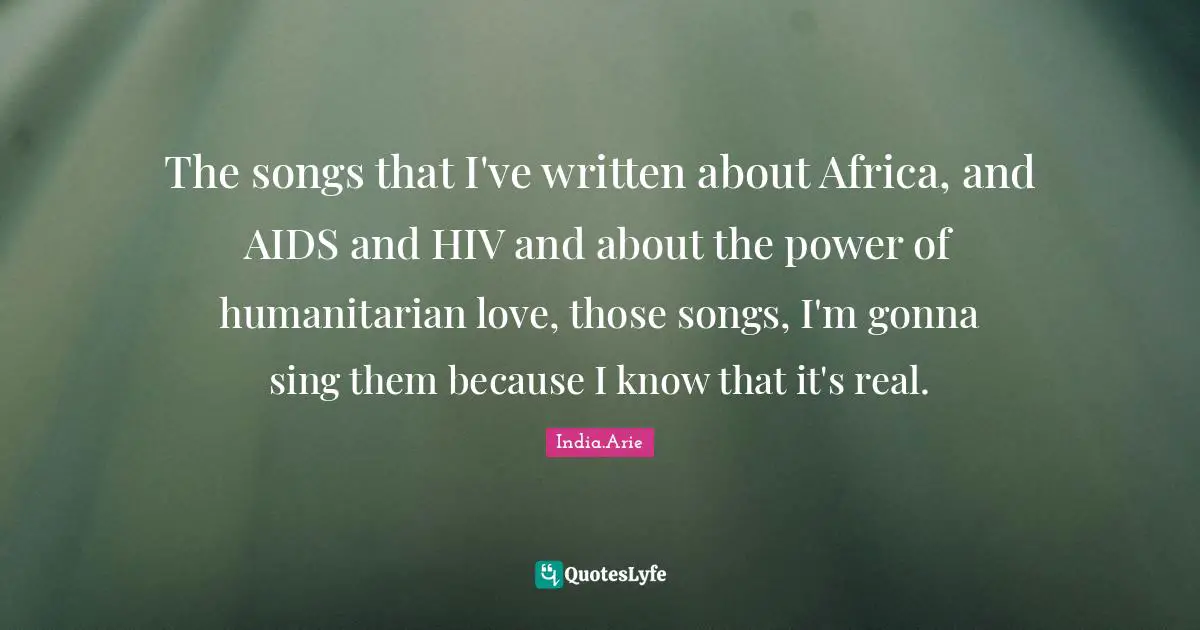 India Arie Quotes: "The songs that I've written about Africa, and AIDS and HIV and about the power of humanitarian love, those songs, I'm gonna sing them because I know that it's real."