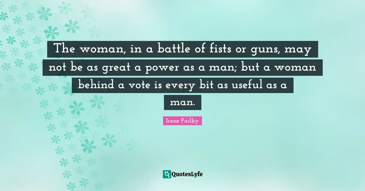 The woman, in a battle of fists or guns, may not be as great a power as a man; but a woman behind a vote is every bit as useful as a man.