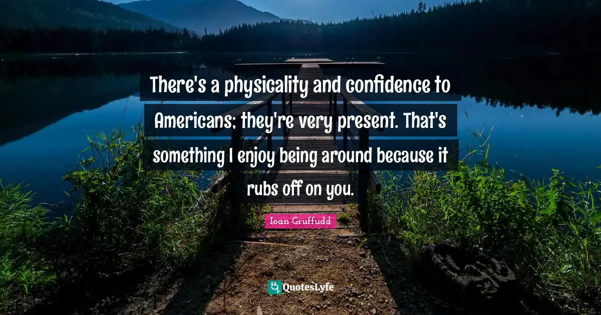 There's a physicality and confidence to Americans; they're very present. That's something I enjoy being around because it rubs off on you.