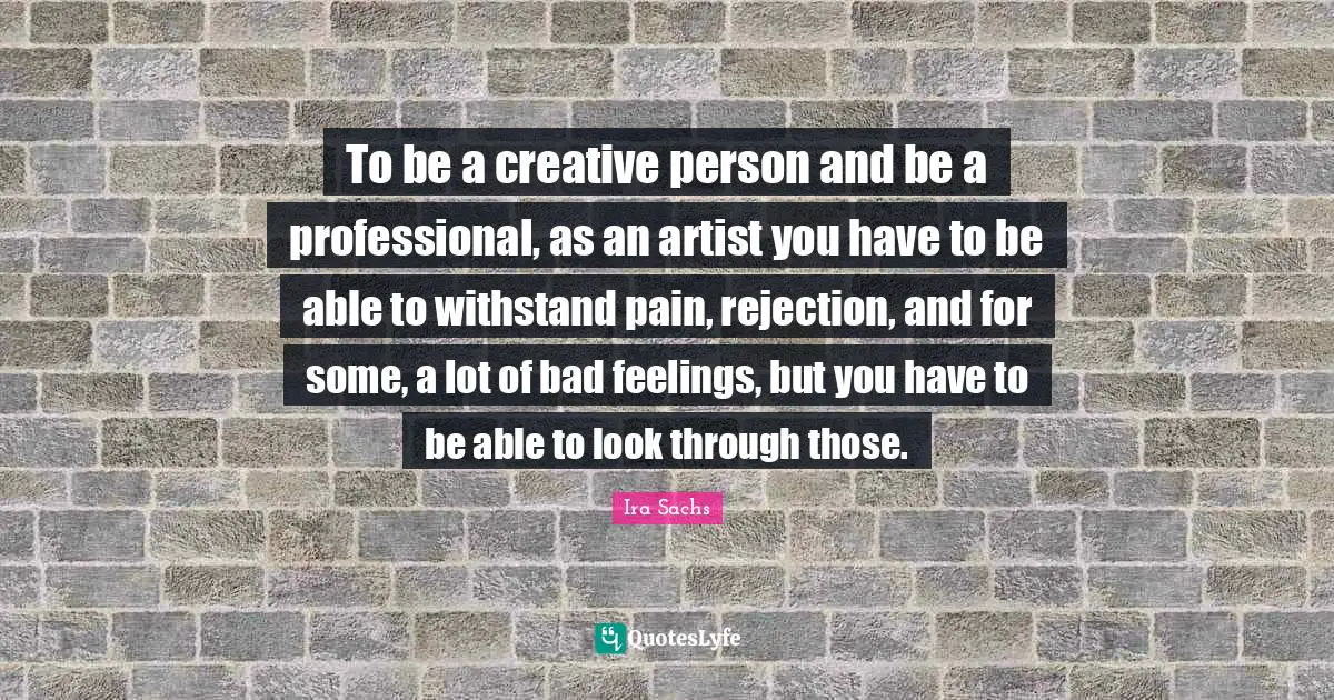 To be a creative person and be a professional, as an artist you have to be able to withstand pain, rejection, and for some, a lot of bad feelings, but you have to be able to look through those.