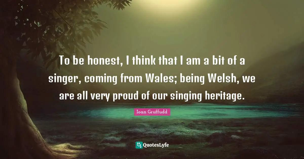 To be honest, I think that I am a bit of a singer, coming from Wales; being Welsh, we are all very proud of our singing heritage.