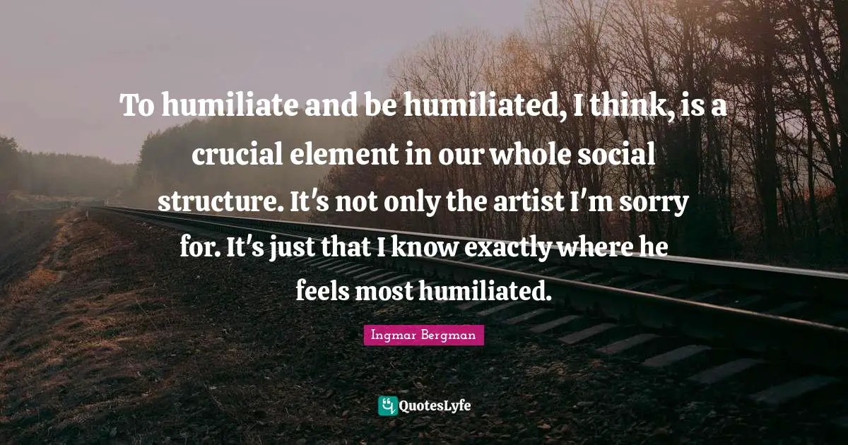 Crucial Quotes: "To humiliate and be humiliated, I think, is a crucial element in our whole social structure. It's not only the artist I'm sorry for. It's just that I know exactly where he feels most humiliated."